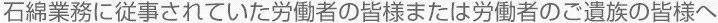 石綿業務に従事されていた労働者の皆様または労働者のご遺族の皆様へ